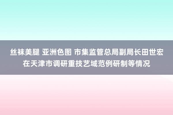 丝袜美腿 亚洲色图 市集监管总局副局长田世宏在天津市调研重技艺域范例研制等情况