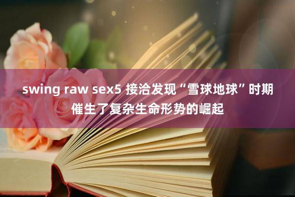 swing raw sex5 接洽发现“雪球地球”时期催生了复杂生命形势的崛起