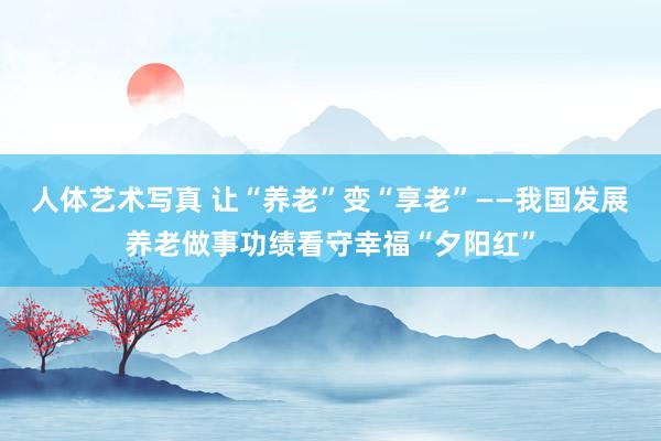 人体艺术写真 让“养老”变“享老”——我国发展养老做事功绩看守幸福“夕阳红”