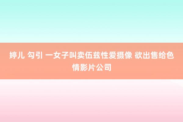婷儿 勾引 一女子叫卖伍兹性爱摄像 欲出售给色情影片公司