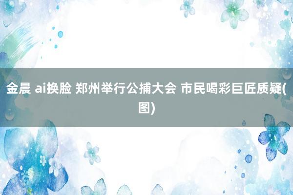 金晨 ai换脸 郑州举行公捕大会 市民喝彩巨匠质疑(图)