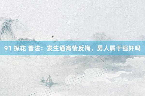 91 探花 普法：发生通宵情反悔，男人属于强奸吗