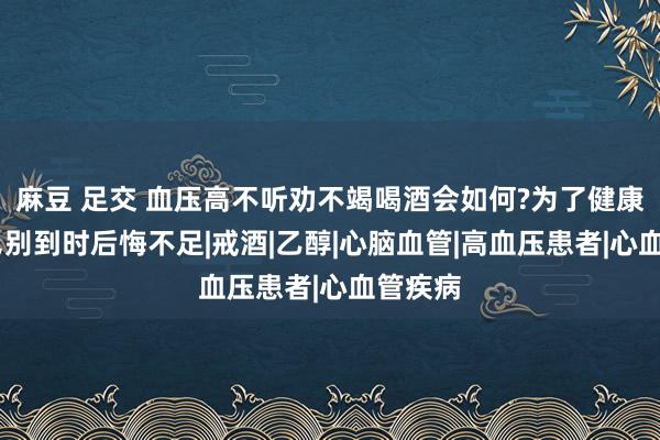 麻豆 足交 血压高不听劝不竭喝酒会如何?为了健康了解下，别到时后悔不足|戒酒|乙醇|心脑血管|高血压患者|心血管疾病