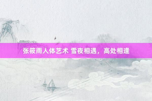 张筱雨人体艺术 雪夜相遇，高处相逢