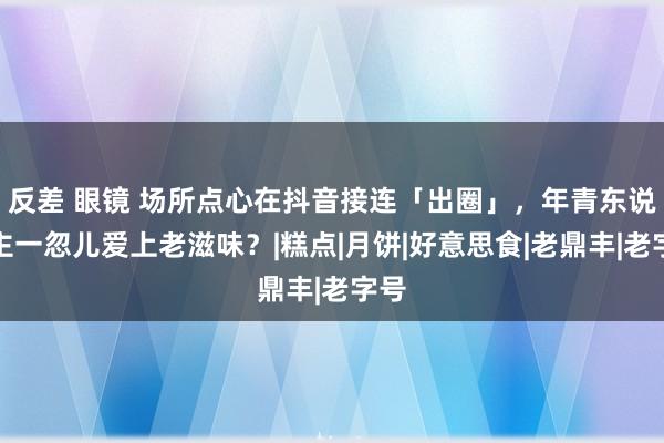 反差 眼镜 场所点心在抖音接连「出圈」，年青东说念主一忽儿爱上老滋味？|糕点|月饼|好意思食|老鼎丰|老字号