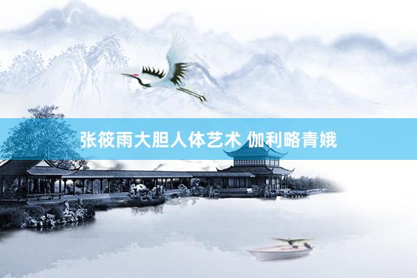 张筱雨大胆人体艺术 伽利略青娥