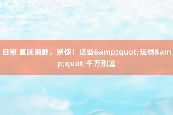 自慰 直肠闹翻，蹙悚！这些&quot;玩物&quot;千万别塞