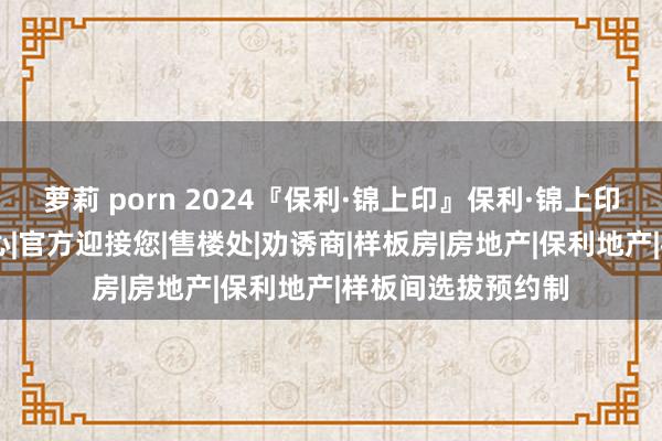 萝莉 porn 2024『保利·锦上印』保利·锦上印官方网站|售楼中心|官方迎接您|售楼处|劝诱商|样板房|房地产|保利地产|样板间选拔预约制