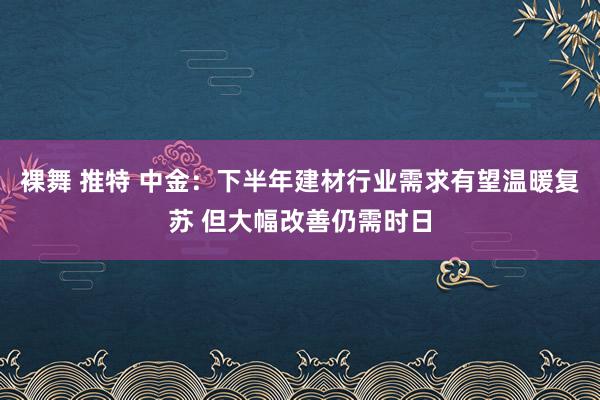 裸舞 推特 中金：下半年建材行业需求有望温暖复苏 但大幅改善仍需时日