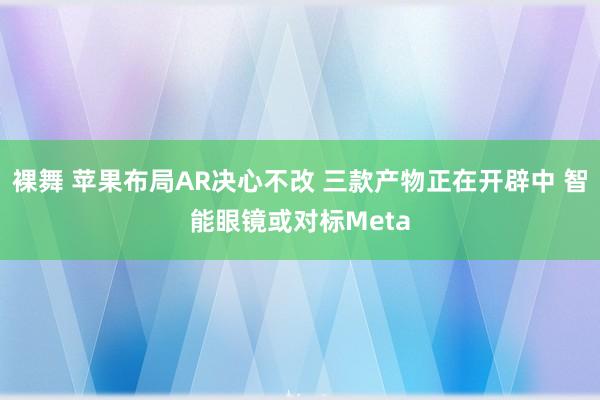 裸舞 苹果布局AR决心不改 三款产物正在开辟中 智能眼镜或对标Meta