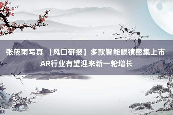 张筱雨写真 【风口研报】多款智能眼镜密集上市 AR行业有望迎来新一轮增长