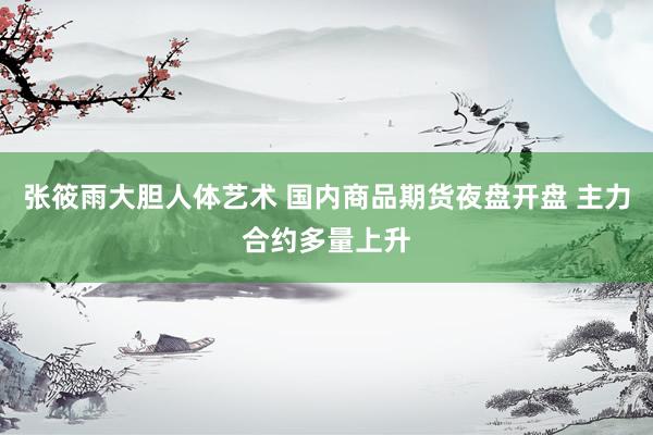 张筱雨大胆人体艺术 国内商品期货夜盘开盘 主力合约多量上升