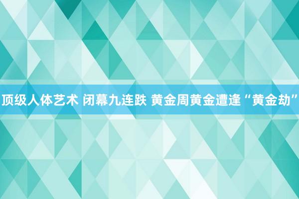 顶级人体艺术 闭幕九连跌 黄金周黄金遭逢“黄金劫”