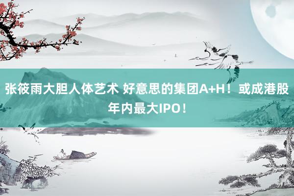 张筱雨大胆人体艺术 好意思的集团A+H！或成港股年内最大IPO！