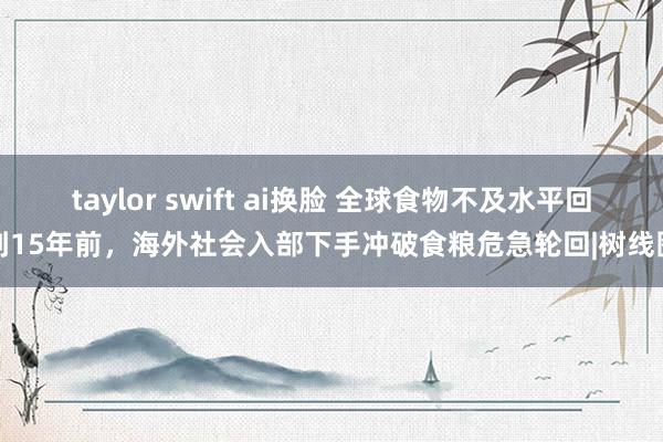 taylor swift ai换脸 全球食物不及水平回到15年前，海外社会入部下手冲破食粮危急轮回|树线图