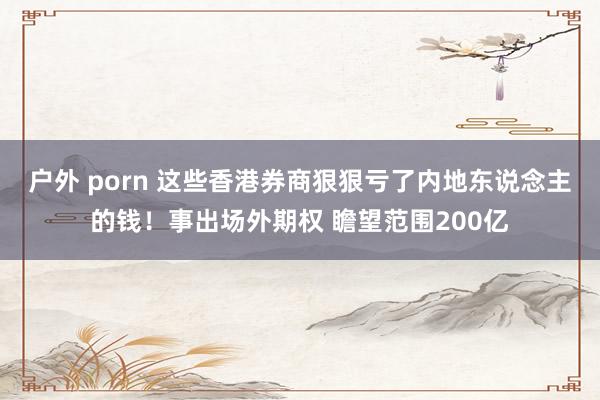 户外 porn 这些香港券商狠狠亏了内地东说念主的钱！事出场外期权 瞻望范围200亿