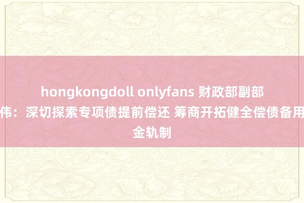 hongkongdoll onlyfans 财政部副部长王东伟：深切探索专项债提前偿还 筹商开拓健全偿债备用金轨制