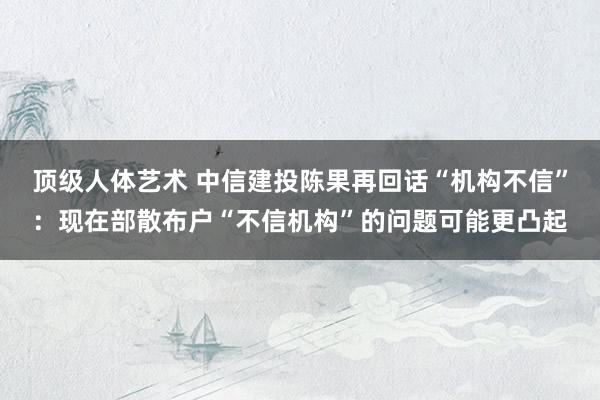 顶级人体艺术 中信建投陈果再回话“机构不信”：现在部散布户“不信机构”的问题可能更凸起