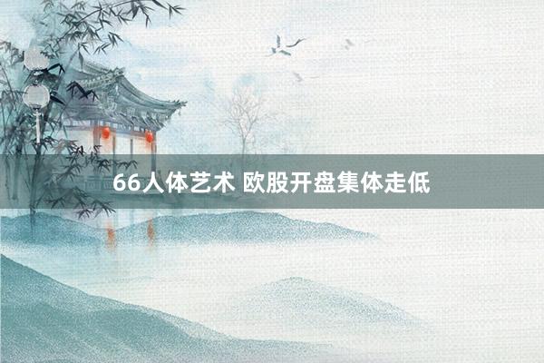 66人体艺术 欧股开盘集体走低