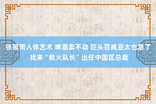 张筱雨人体艺术 啤酒卖不动 巨头百威亚太也急了 找来“救火队长”出任中国区总裁