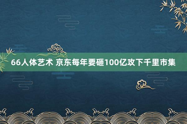 66人体艺术 京东每年要砸100亿攻下千里市集