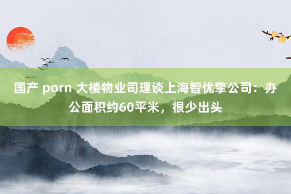 国产 porn 大楼物业司理谈上海智优擎公司：办公面积约60平米，很少出头