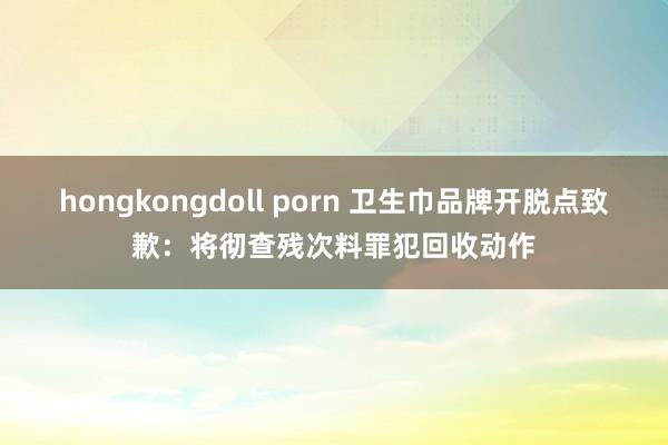 hongkongdoll porn 卫生巾品牌开脱点致歉：将彻查残次料罪犯回收动作