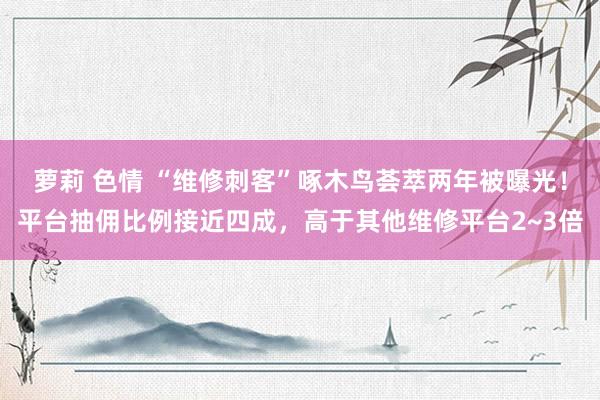 萝莉 色情 “维修刺客”啄木鸟荟萃两年被曝光！平台抽佣比例接近四成，高于其他维修平台2~3倍