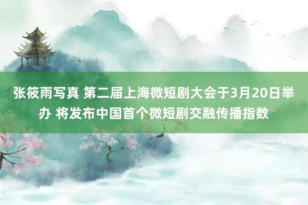 张筱雨写真 第二届上海微短剧大会于3月20日举办 将发布中国首个微短剧交融传播指数