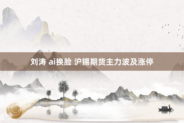 刘涛 ai换脸 沪锡期货主力波及涨停