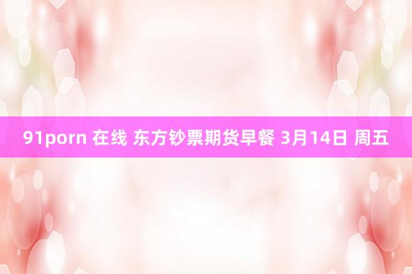 91porn 在线 东方钞票期货早餐 3月14日 周五