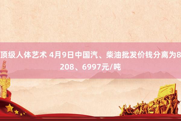 顶级人体艺术 4月9日中国汽、柴油批发价钱分离为8208、6997元/吨