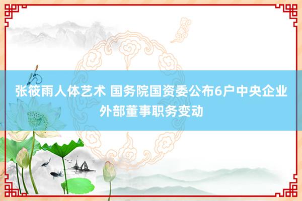 张筱雨人体艺术 国务院国资委公布6户中央企业外部董事职务变动