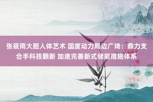 张筱雨大胆人体艺术 国度动力局边广琦：鼎力支合手科技翻新 加速完善新式储能措施体系