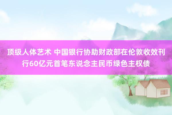 顶级人体艺术 中国银行协助财政部在伦敦收效刊行60亿元首笔东说念主民币绿色主权债