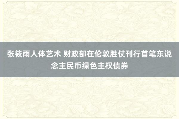 张筱雨人体艺术 财政部在伦敦胜仗刊行首笔东说念主民币绿色主权债券