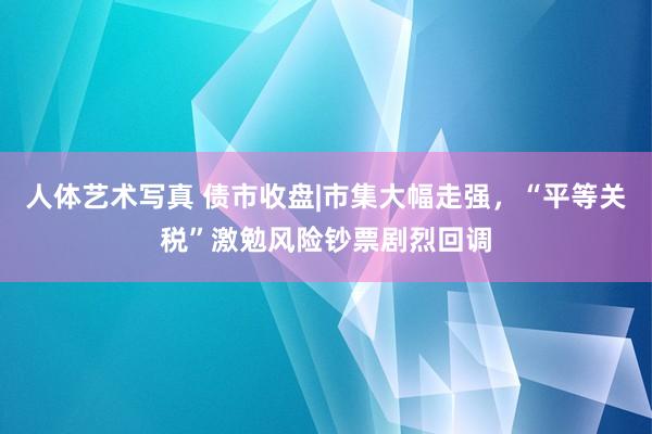 人体艺术写真 债市收盘|市集大幅走强，“平等关税”激勉风险钞票剧烈回调